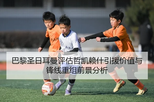 巴黎圣日耳曼评估哲凯赖什引援价值与锋线重组前景分析