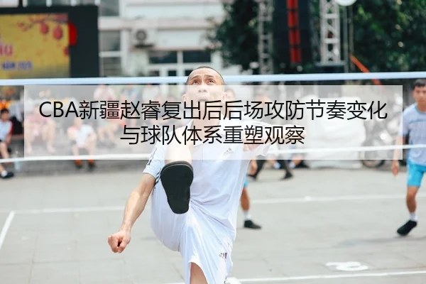 CBA新疆赵睿复出后后场攻防节奏变化与球队体系重塑观察