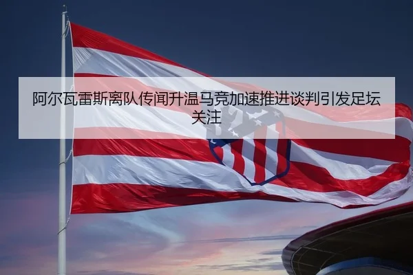阿尔瓦雷斯离队传闻升温马竞加速推进谈判引发足坛关注